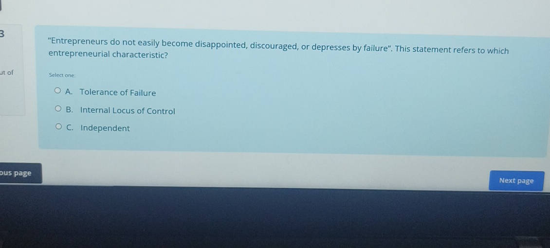 3
“Entrepreneurs do not easily become disappointed, discouraged, or depresses by failure”. This statement refers to which
entrepreneurial characteristic?
ut of Select one:
A. Tolerance of Failure
B. Internal Locus of Control
C. Independent
ous page
Next page