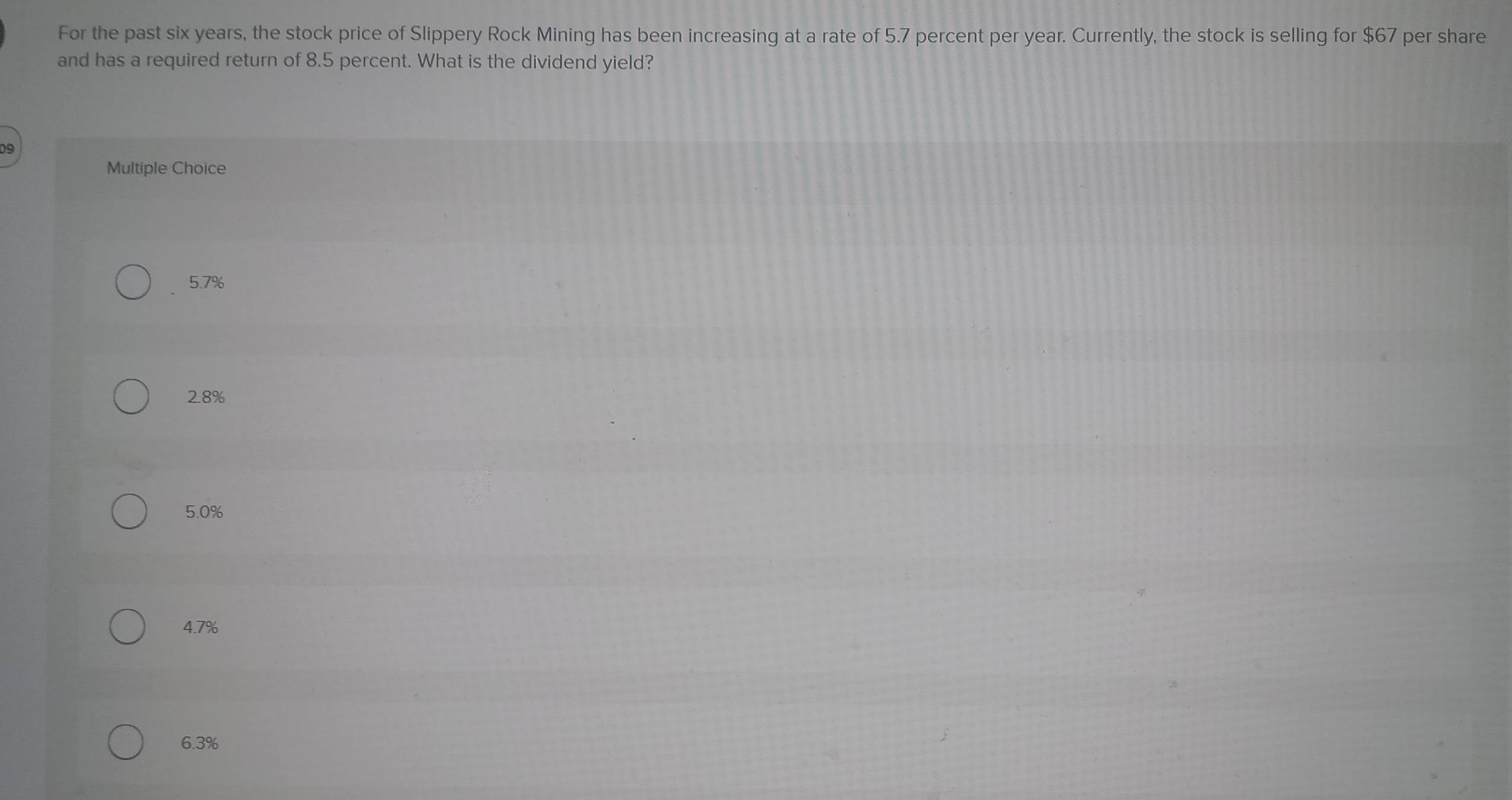 For the past six years, the stock price of Slippery Rock Mining has been increasing at a rate of 5.7 percent per year. Currently, the stock is selling for $67 per share
and has a required return of 8.5 percent. What is the dividend yield?
Multiple Choice
5.7%
2.8%
5.0%
4.7%
6.3%