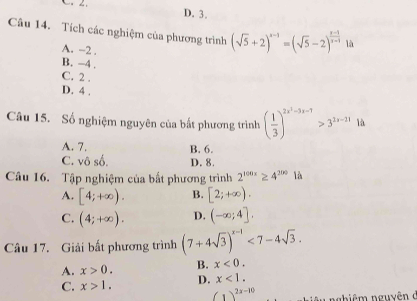 D. 3.
Câu 14. Tích các nghiệm của phương trình (sqrt(5)+2)^x-1=(sqrt(5)-2)^ (x-1)/x-1  là
A. -2.
B. -4.
C. 2.
D. 4.
Câu 15. Số nghiệm nguyên của bất phương trình ( 1/3 )^2x^2-3x-7>3^(2x-21) là
A. 7. B. 6.
C. vô số, D. 8.
Câu 16. Tập nghiệm của bất phương trình 2^(100x)≥ 4^(200) 1 là
B.
A. [4;+∈fty ). [2;+∈fty ).
C. (4;+∈fty ). (-∈fty ;4].
D.
Câu 17. Giải bất phương trình (7+4sqrt(3))^x-1<7-4sqrt(3).
A. x>0.
B. x<0</tex>.
C. x>1.
D. x<1</tex>.
(1)^2x-10
g hiê m nguyên ở