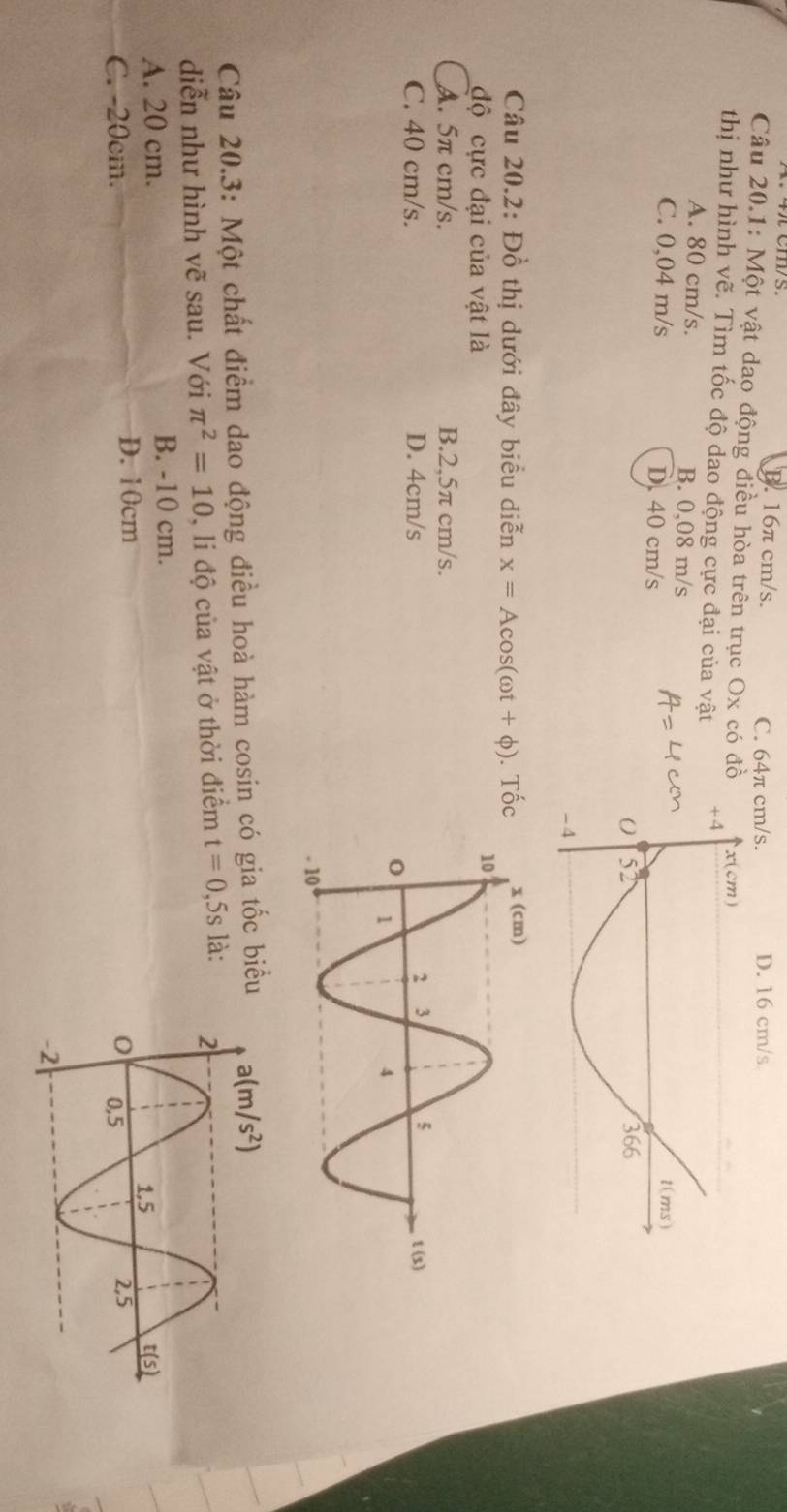 B. 16π cm/s. C. 64π cm/s. D. 16 cm/s
Câu 20.1: Một vật dao động điều hòa trên trục Ox có đồ
thị như hình vẽ. Tìm tốc độ dao động cực đại của vật
A. 80 cm/s. B. 0,08 m/s
C. 0,04 m/s D. 40 cm/s
Câu 20.2: Đồ thị dưới đây biểu diễn x=Acos (omega t+phi ). Tốc
độ cực đại của vật là
A. 5π cm/s. B.2,5π cm/s.
C. 40 cm/s. D. 4cm/s
Câu 20.3: Một chất điểm dao động điều hoà hàm cosin có gia tốc biểu
diễn như hình vẽ sau. Với π^2=10 ), li độ của vật ở thời điểm t=0,5s là:
A. 20 cm. B. -10 cm.
D. 10cm
C. -20cm.