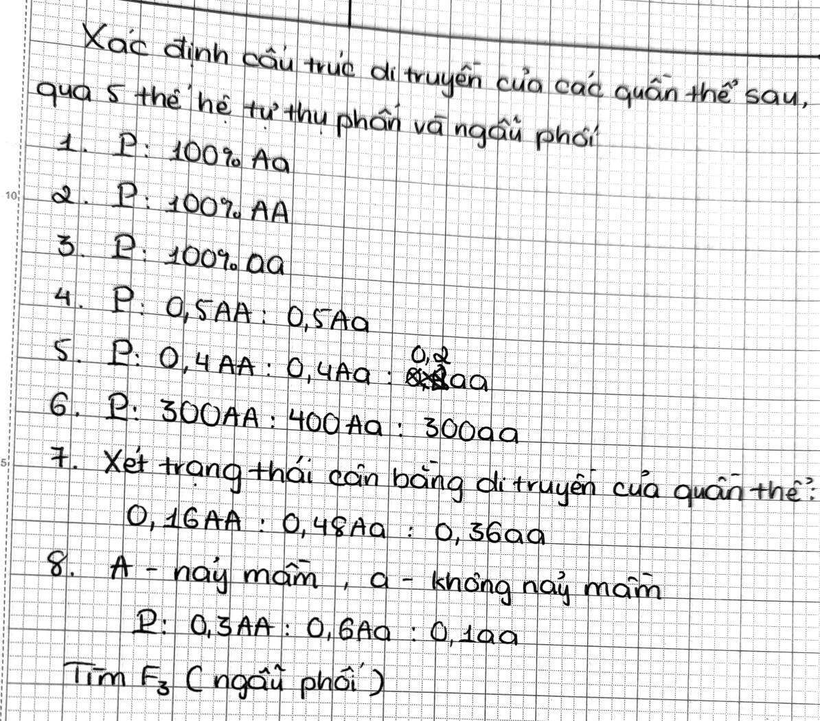 Xac dinn cāu true dì truyen cua caò quán thè `sau, 
qua s the hè tuthu phán vāngáù phoi 
1. P: 100% Aa 
2. 1 : 1009. AA 
3. B: 1009. a0
4. P: O, 5AA : 0, SAa
O, d
5. P : 0, 4AA : 0, uAa 
6. P: 300AA : 400 A9: 3000a. Xet trang thái càn bāng ditruyén cua quán the? 
O, 16AA : 0, 48Aa : 0, 36a0
8. A -hay mam, q -khong nai main 
P: 0, 3AA: O, GAà: 0, 1aa 
Ti F_3 (ngai phoi)