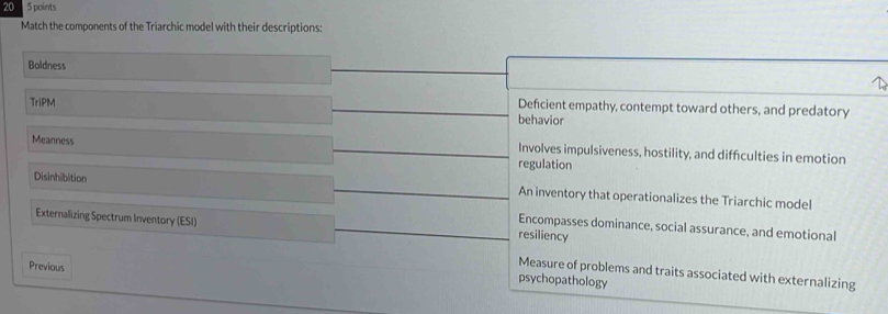 20 5 points
Match the components of the Triarchic model with their descriptions:
Boldness
TriPM Defcient empathy, contempt toward others, and predatory
behavior
Meanness regulation
Involves impulsiveness, hostility, and diffculties in emotion
Disinhibition An inventory that operationalizes the Triarchic model
Externalizing Spectrum Inventory (ESI) resiliency
Encompasses dominance, social assurance, and emotional
Previous
Measure of problems and traits associated with externalizing
psychopathology