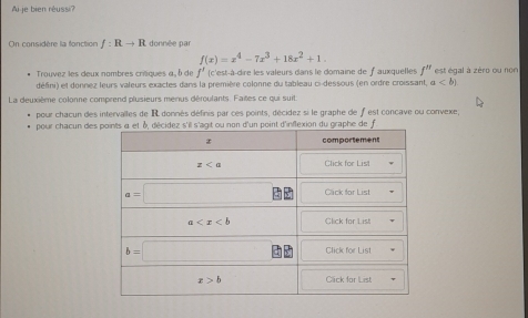 je bien réussi'
On considère la fonction f:Rto R donnée par
f(x)=x^4-7x^3+18x^2+1.
Trouvez les deux nombres critiques α , δ de f'(c' est-à-dire les valeurs dans le domaine de f auxquelles f^n est égal à zéro ou non
défini) et donnez leurs valeurs exactes dans la première colonne du tableau ci-dessous (en ordre croissant, a
La deuxième colonne comprend plusieurs menus déroulants. Failes ce qui suit. est concave ou convexe;
pour chacun des intervalles de IR donnés définis par ces points, décidez si le graphe de
pour chacun des it ou non d'un point d'inflexion du graphe de f