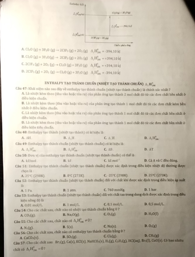 KnthaApy (3)
△ JO_min Cl_1O(g)=37_2O(g)
δ )f_(max)^(_max)=1kJ
△ _1H_2n'(nd)
1(17/4)/ 20/41
Chii o zhán dng
A. CI_2O(g)+3F_2O(g)to 2CIF_3(g)+2O z(g) △ _2H_(200)^4=-394,10kJ
B. CI_2O(g)+3F_2O(g)to 2CIF_2(g)+2O_2 (g] △ _2H_(200)^0=+394.10kJ
C. 2CIF_3(g)+2O_2(g)to CI_2O(g)+3F_2O (g) △ _rH_(2n)^0=+394,10kJ
D. 2CIF_3(g)+2O_2(g)to CI_2O(g)+3F_2O (g) △ _2H_(201)^0=-394.10kJ
enthalpy tạo thành chuẩn (nhiệt tạo thành chuấn) △ _1H_(200)°
Câu 47: Khái niệm nào sau đây về enthalpy tạo thành chuẩn (nhiệt tạo thành chuẩn) là chính xác nhất 7
A. Là nhiệt kèm theo (thu vào hoặc tỏa ra) của phản ứng tạo thành 2 mol chất đó từ các đơn chất bền nhất ở
điều kiện chuẩn.
B. Là nhiệt kẻm theo (thu vào hoặc tỏa ra) của phân ứng tạo thành 1 mol chất đó từ các đơn chất kêm bên
nhất ở điều kiện chuẩn.
C. Là nhiệt kêm theo (thu vào hoặc tủa ra) của phản ứng tạo thành 1 moi chất đó từ các đơn chất bền nhất ở
điều kiện chuẩn.
D. Là nhiệt kèm theo (thu vào hoặc tôa ra) của phản ứng tạo thành 1 mol chất đó từ các đơn chất bền nhất ở
điều kiện tiêu chuẩn.
Câu 48: Enthalpy tạo thành (nhiệt tạo thành) có kí hiệu là
A. △ H B. A,H C. △ π D. △ _1H_(2m)^0
Câu 49: Enthalpy tạo thành chuẩn (nhiệt tạo thành chuẩn) có kí hiệu là
A. △ _rH_(2π)^0 B. △ _1H_(2m)^0 C. AS D. △ T
Câu S0: Dơn vị của enthalpy tạo thành chuẩn (nhiệt tạo thành chuẩn) có thể là
A. kJ/mol B. kJ C. kJ.mol^(-1) D. Cả A và C đều đúng.
Câu 51: Enthalpy tạo thành chuẩn (nhiệt tạo thành chuẩn) được xác định trong điều kiện nhiệt độ thường được
chọn là
A. 25°C 298K B. 0°C [273K] C. 25°C (298K) D. 25°C (273K)
Câu 52: Enthalpy tạo thành chuẩn (nhiệt tạo thành chuẩn) đối với chất khi được xác định trong điều kiện áp suất
là
A. 1 Pa. B. 1 atm. C. 760 mmHg. D. 1 bar
Câu 53: Enthalpy tạo thành chuẩn (nhiệt tạo thành chuẩn) đối với chất tan trong dung dịch được xác định trong điều
kiện nồng độ là
A. 0,01 mol/L. B. 1 mol/L C. 0,1 mol/L.. D. 0,5 mol/L.
Cầu 54: Cho các chất sau, chất nào có nhiệt tạo thành chuẩn bằng 0 7
A. CO_2(g). B. Na_2O(g) C. O_2(g). D. H_2O(I)
Câu 55: Cho các chất sau, chất nào có △ _1H_(201)^0!= 0 ?
A. N_2(g). B. S(s). C. Na(s). D. O_3(g)
Câu 56: Cho các chất sau, chất nào có enthalpy tạo thành chuẩn bằng 0 ?
A. CaCO_3(s). B. SO_1(g) C. Cl_1(g). D. CH_4(g)
Câu 57 : Co ác chất sau Br_2(g). Ca(s),KCl(s) Na HCO_3(s), H_2(g),C_2H_2(g),HCl(aq), Br_2(T),CuO(s) Có bao nhiều
chất có △ _rH_(250)^5=0