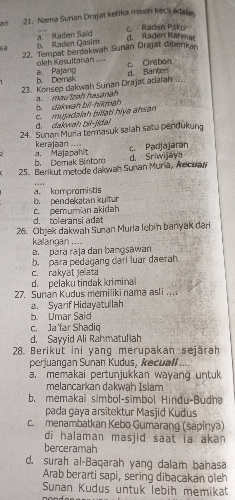 an 21. Nama Sunan Drajat ketika masih kecil adalah
c. Raden Paku
a. Raden Said
d. Raden Rahmat
sa b. Raden Qasim
22. Tempat berdakwah Sunan Drajat diberikan
oleh Kesultanan ....
c. Cirebon
a. Pajang
b. Demak d. Banten
23. Konsep dakwah Sunan Drajat adalah ....
a. mau’îzah hasanah
b. dakwah bil-hikmah
c. mujadalah billati hiya ahsan
d: dakwah bil-jidal
24. Sunan Muria termasuk salah satu pendukung
kerajaan ....
a. Majapahit c. Padjajaran
b. Demak Bintoro d. Sriwijaya
25. Berikut metode dakwah Sunan Muria, kecuali
a. kompromistis
b. pendekatan kultur
c. pemurnian akidah
d. toleransi adat
26. Objek dakwah Sunan Muria lebih banyak dari
kalangan ....
a. para raja dan bangsawan
b. para pedagang dari luar daerah
c. rakyat jelata
d. pelaku tindak kriminal
27. Sunan Kudus memiliki nama asli ....
a. Syarif Hidayatullah
b. Umar Said
c. Ja’far Shadiq
d. Sayyid Ali Rahmatullah
28. Berikut ini yang merupakan sejarah
perjuangan Sunan Kudus, kecuali ....
a. memakai pertunjukkan wayang untuk
melancarkan dakwah Islam
b. memakai simbol-simbol Hindu-Budha
pada gaya arsitektur Masjid Kudus
c. menambatkan Kebo Gumarang (sapiņya)
di halaman masjid saat ia akan
berceramah
d. surah al-Baqarah yang dalam bahasa
Arab berarti sapi, sering dibacakan oleh
Sunan Kudus untuk lebih memikat