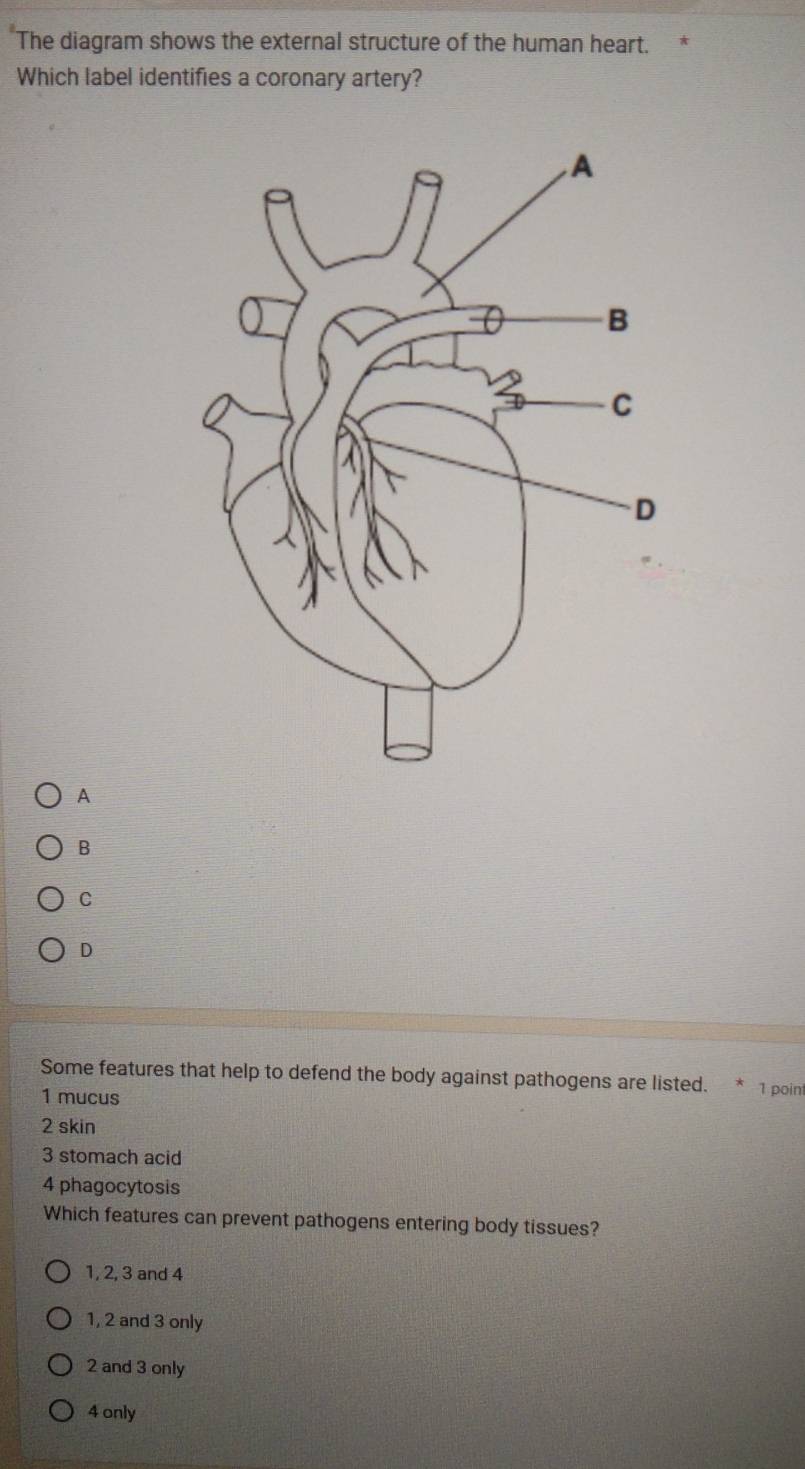 The diagram shows the external structure of the human heart.
Which label identifies a coronary artery?
A
B
C
D
Some features that help to defend the body against pathogens are listed. * 1 point
1 mucus
2 skin
3 stomach acid
4 phagocytosis
Which features can prevent pathogens entering body tissues?
1, 2, 3 and 4
1, 2 and 3 only
2 and 3 only
4 only