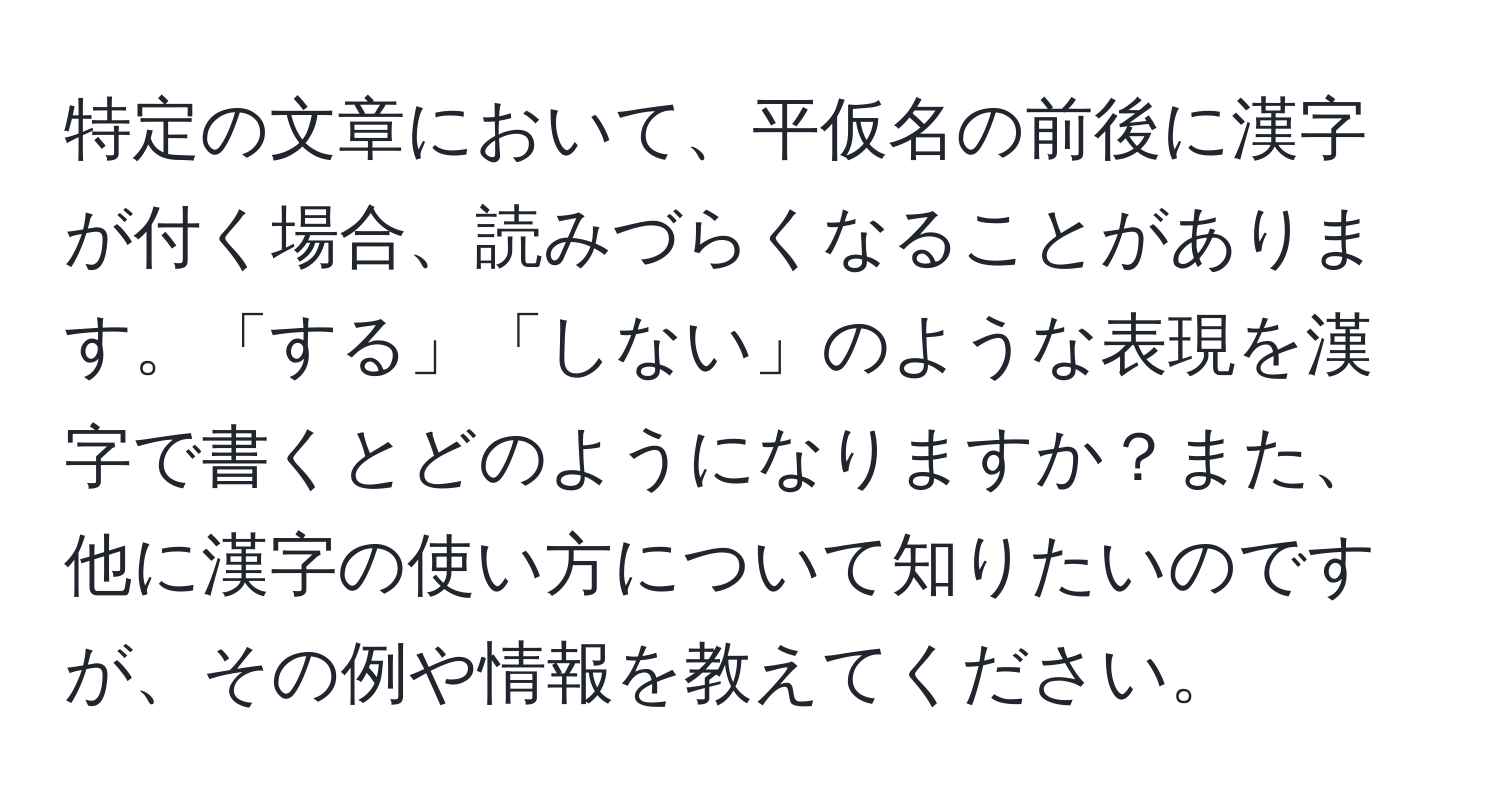 特定の文章において、平仮名の前後に漢字が付く場合、読みづらくなることがあります。「する」「しない」のような表現を漢字で書くとどのようになりますか？また、他に漢字の使い方について知りたいのですが、その例や情報を教えてください。