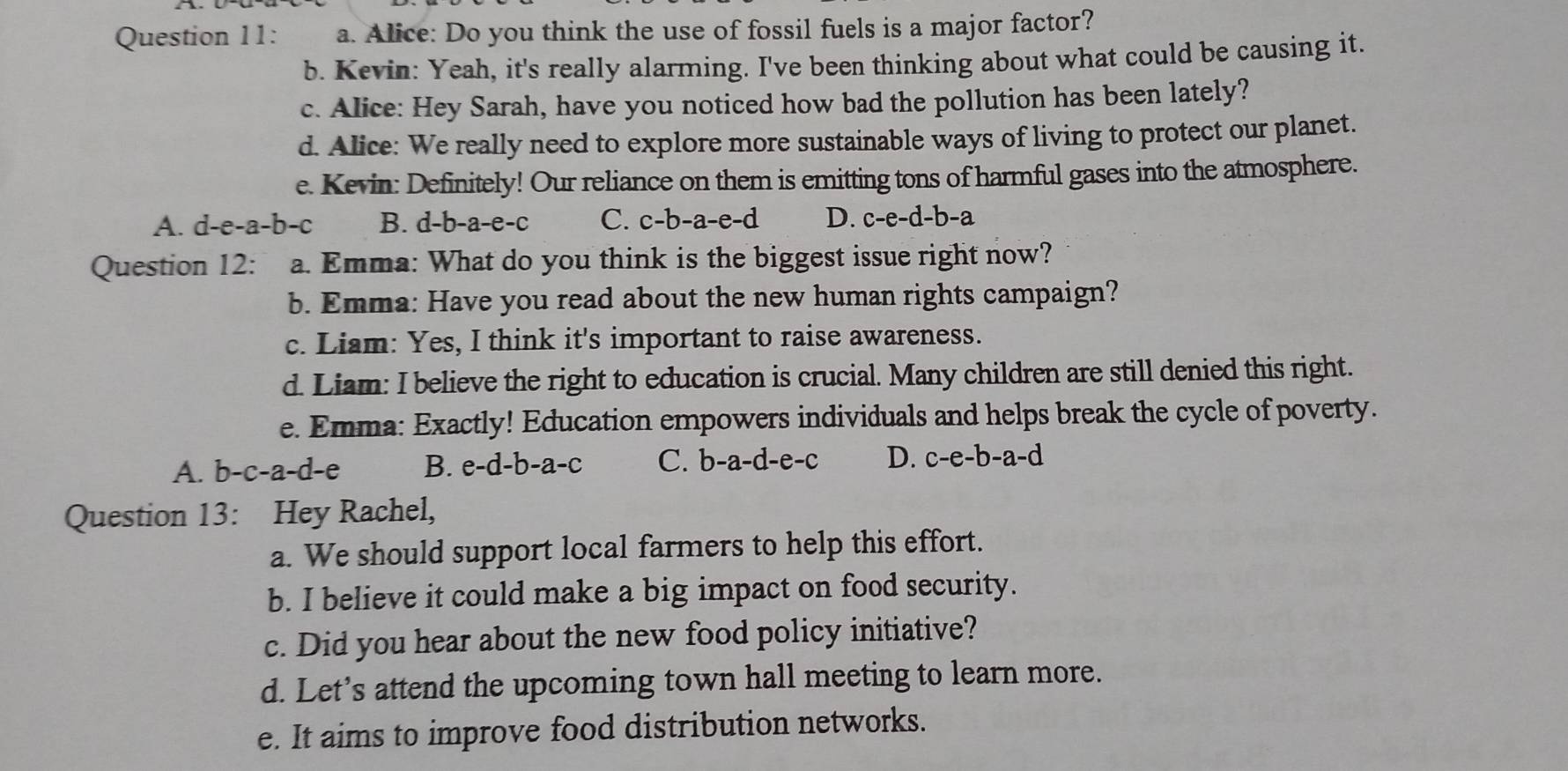 Alice: Do you think the use of fossil fuels is a major factor?
b. Kevin: Yeah, it's really alarming. I've been thinking about what could be causing it.
c. Alice: Hey Sarah, have you noticed how bad the pollution has been lately?
d. Alice: We really need to explore more sustainable ways of living to protect our planet.
e. Kevin: Definitely! Our reliance on them is emitting tons of harmful gases into the atmosphere.
A. d-e-a-b-c B. d-b-a-e-c C. c-b-a-e-d D. c-e-d-b-a
Question 12: a. Emma: What do you think is the biggest issue right now?
b. Emma: Have you read about the new human rights campaign?
c. Liam: Yes, I think it's important to raise awareness.
d. Liam: I believe the right to education is crucial. Many children are still denied this right.
e. Emma: Exactly! Education empowers individuals and helps break the cycle of poverty.
A. b-c-a-d-e B. e-d-b-a-c C. b-a-d-e-c D. c-e-b-a-d
Question 13: Hey Rachel,
a. We should support local farmers to help this effort.
b. I believe it could make a big impact on food security.
c. Did you hear about the new food policy initiative?
d. Let’s attend the upcoming town hall meeting to learn more.
e. It aims to improve food distribution networks.