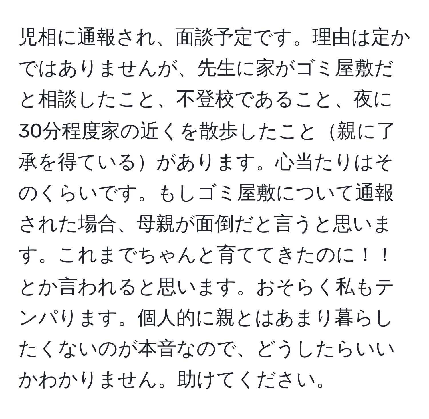 児相に通報され、面談予定です。理由は定かではありませんが、先生に家がゴミ屋敷だと相談したこと、不登校であること、夜に30分程度家の近くを散歩したこと親に了承を得ているがあります。心当たりはそのくらいです。もしゴミ屋敷について通報された場合、母親が面倒だと言うと思います。これまでちゃんと育ててきたのに！！とか言われると思います。おそらく私もテンパります。個人的に親とはあまり暮らしたくないのが本音なので、どうしたらいいかわかりません。助けてください。