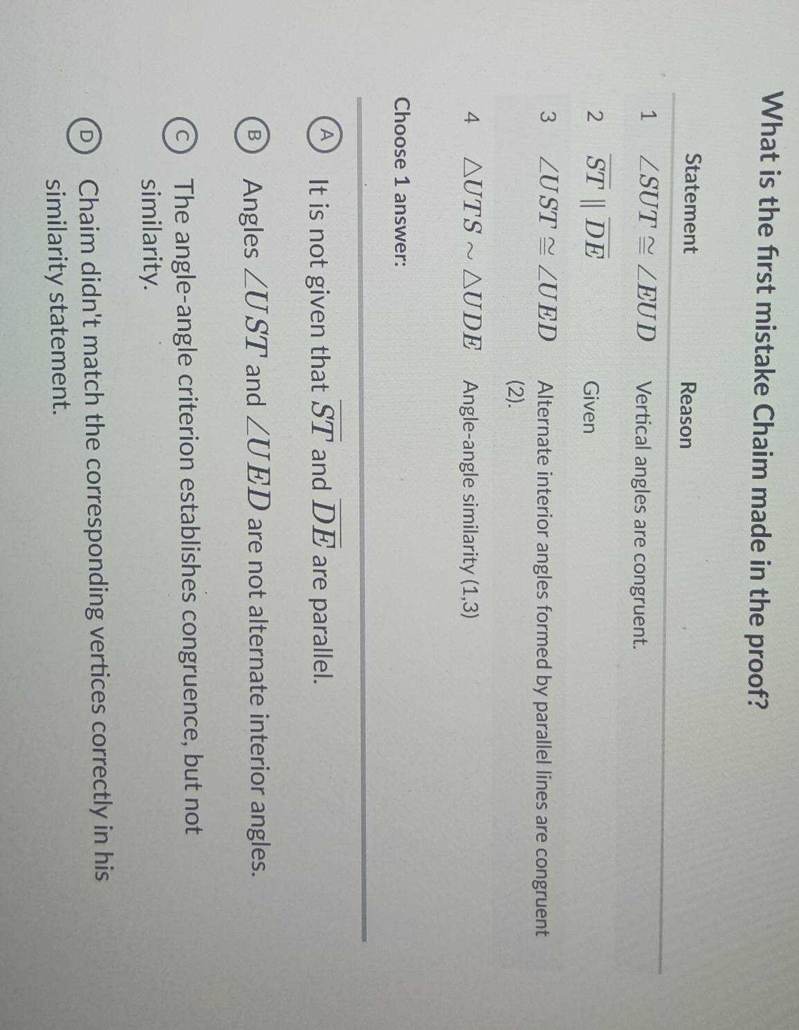 What is the first mistake Chaim made in the proof?
Statement Reason
1 ∠ SUT≌ ∠ EUD Vertical angles are congruent.
2 overline STparallel overline DE
Given
3 ∠ UST≌ ∠ UED Alternate interior angles formed by parallel lines are congruent
(2).
4 △ UTSsim △ UDE Angle-angle similarity (1,3)
Choose 1 answer:
A It is not given that overline ST and overline DE are parallel.
Angles ∠ UST and ∠ UED are not alternate interior angles.
a The angle-angle criterion establishes congruence, but not
similarity.
Chaim didn't match the corresponding vertices correctly in his
similarity statement.