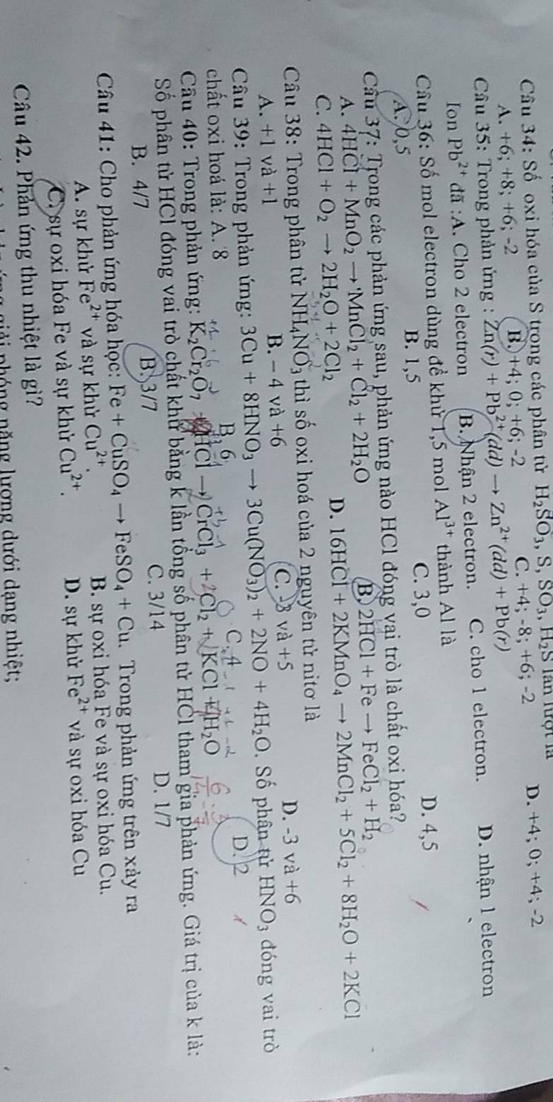 Số oxi hóa của S trong các phân tử H_2SO_3,S,SO_3,H_2S Tân lượt là D. + 4;0;+4;-2
A. -6;+8;+6;-2 B.+4; 0; +6; -2 C. +4;-8;+6;-2
*  Câu 35: Trong phản ứng : Zn(r)+Pb^(2+)(dd)to Zn^(2+)(dd)+Pb(r)
Ion Pb^(2+) :đã :A. Cho 2 electron B. Nhận 2 electron. C. cho 1 electron. D. nhận 1 electron
Câu 36: Số mol electron dùng đề khử 1,5 mol Al^(3+) thành Al là
C. 3,0 D. 4,5
A. 0,5 B. 1,5
Cầu 37: Trong các phản ứng sau, phản ứng nào HCl đóng vai trò là chất oxi hóa?
A. 4HCl+MnO_2to MnCl_2+Cl_2+2H_2O
B 2HCl+Feto FeCl_2+H_2
C. 4HCl+O_2to 2H_2O+2Cl_2
D. 16HCI+2KMnO_4to 2MnCl_2+5Cl_2+8H_2O+2KCl
Cầu 38: Trong phân tử NH_4NO_3 3 thì số oxi hoá của 2 nguyên tử nitơ là
A. +1va+1 C. 3 và +5 D. -3va+6
B. -4va+6
* Câu 39: Trong phản ứng: 3Cu+8HNO_3to 3Cu(NO_3)_2+2NO+4H_2O Số phân tử HNO_3 đóng vai trò
D. 2 d
chất oxi hoá là: A. 8 B, 6
* Câu 40: Trong phản ứng: K_2Cr_2O_7 + HCl → CrCl₃ + Cl₂ + KCl + H₂O
Số phân từ HCl đóng vai trò chất khử bằng k lần tổng số phân tử HCl tham gia phản ứng. Giá trị của k là:
B. 4/7 B. 3/7 C. 3/14 D. 1/7
Câu 41: Cho phản ứng hóa học: Fe+CuSO_4to FeSO_4+Cu Trong phản ứng trên xảy ra
A. sự khử Fe²* và sự khử Cu^(2+) B. sự oxi hóa Fe và sự oxi hóa Cu.
C. sự oxi hóa Fe và sự khử Cu^(2+). D. sự khử Fe^(2+) và sự oxi hóa Cu
Câu 42. Phản ứng thu nhiệt là gì?
ả  nhóng năng lượng dưới dạng nhiệt;