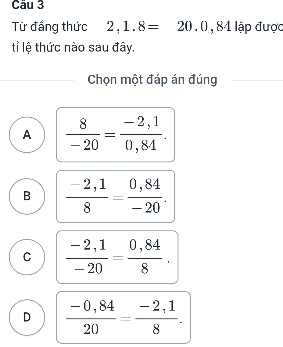 Từ đẳng thức -2,1.8=-20.0,84| ập được
tỉ lệ thức nào sau đây.
Chọn một đáp án đúng
A  8/-20 = (-2,1)/0,84 .
B  (-2,1)/8 = (0,84)/-20 .
C  (-2,1)/-20 = (0,84)/8 .
D  (-0,84)/20 = (-2,1)/8 .