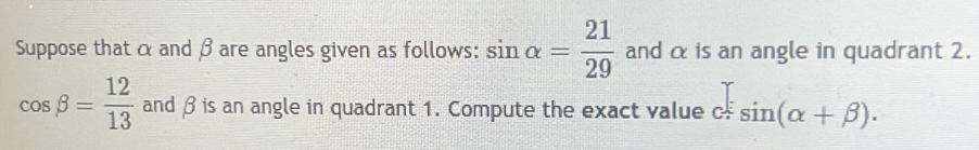 Suppose that α and βare angles given as follows: sin alpha = 21/29  and α is an angle in quadrant 2.
cos beta = 12/13  and β is an angle in quadrant 1. Compute the exact value c sin (alpha +beta ).