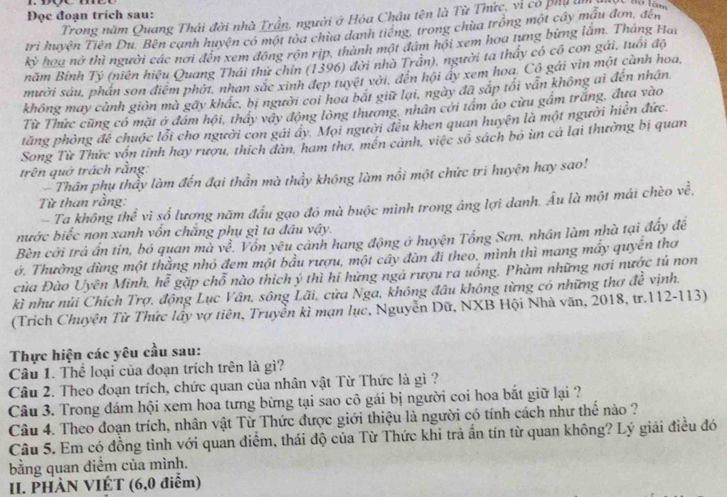 Đọc đoạn trích sau:
Trong năm Quang Thái đời nhà Trần, người ở Hóa Châu tên là Từ Thức, vì có phụ l Độ làm
trì huyện Tiên Du. Bên cạnh huyện có một tòa chùa danh tiếng, trong chùa trồng một cây mẫu đơn, đến
kỳ hoa nở thì người các nơi đến xem động rộn rịp, thành một đám hội xem hoa tựng bừng lắm. Tháng Hai
năm Binh Tý (niên hiệu Quang Thái thứ chín (1396) đời nhà Trần), người ta thấy có cô con gái, tuổi độ
mười sáu, phần son điểm phớt, nhan sắc xinh đẹp tuyệt vời, đến hội ấy xem hoa. Cô gải vin một cành hoa,
không may cành giờn mà gãy khắc, bị người coi hoa bắt giữ lại, ngày đã sắp tối vẫn không ai đến nhận.
Từ Thức cũng có mặt ở đám hội, thấy vây động lòng thương, nhân cới tẩm áo cừu gầm trắng, đưa vào
tăng phòng để chuộc lỗi cho người con gái ây. Mọi người đều khen quan huyện là một người hiển đức.
Song Từ Thức vốn tinh hay rượu, thích dàn, ham thơ, mền cảnh, việc số sách bỏ ùn cả lại thường bị quan
trên quở trách rằng:
-  Thân phụ thầy làm đến đại thần mà thầy không làm nổi một chức tri huyện hay sao!
Từ than rằng:
- Ta không thể vì số lương năm đấu gạo đó mà buộc mình trong áng lợi danh. Âu là một mái chèo về,
nước biếc non xanh vốn chắng phụ gì ta đầu vậy.
Bèn cời trả ấn tín, bỏ quan mà về. Vôn yêu cảnh hang động ở huyện Tổng Sơn, nhân làm nhà tại đấy đế
ớ. Thường dùng một thằng nhỏ đem một bầu rượu, một cây đàn đi theo, mình thì mang máy quyên thơ
của Đào Uyên Minh, hễ gặp chỗ nào thích ý thì hí hứng ngả rượu ra uống. Phàm những nơi nước tú non
kì như núi Chích Trợ, động Lục Vân, sông Lãi, cửa Nga, không đầu không từng có những thơ đề vịnh.
(Trích Chuyện Từ Thức lấy vợ tiên, Truyền kì mạn lục, Nguyễn Dữ, NXB Hội Nhà văn, 2018, tr.112-113)
Thực hiện các yêu cầu sau:
Câu 1. Thể loại của đoạn trích trên là gì?
Câu 2. Theo đoạn trích, chức quan của nhân vật Từ Thức là gì ?
Câu 3. Trong đám hội xem hoa tưng bừng tại sao cô gái bị người coi hoa bắt giữ lại ?
Câu 4. Theo đoạn trích, nhân vật Từ Thức được giới thiệu là người có tính cách như thế nào ?
Câu 5. Em có đồng tình với quan điểm, thái độ của Từ Thức khi trả ấn tín từ quan không? Lý giải điều đó
bằng quan điểm của mình.
II. PHÀN VIÉT (6,0 điểm)