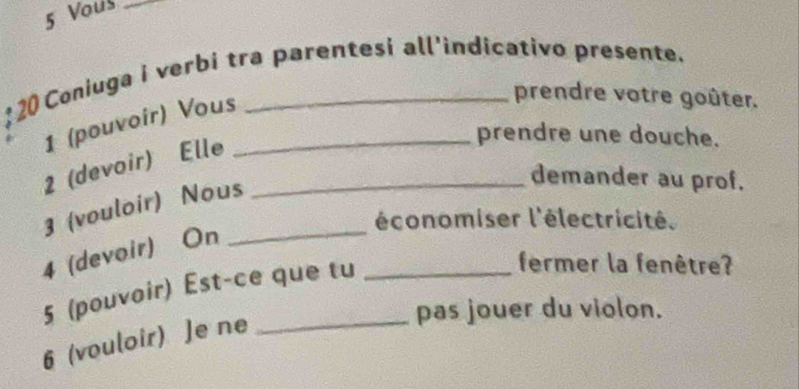 Vous_ 
:20 Coniuga i verbi tra parentesi all’indicativo presente. 
1 (pouvoir) Vous_ 
prendre votre goûter. 
2 (devoir) Elle_ 
prendre une douche. 
3 (vouloir) Nous_ 
demander au prof. 
l'économiser l'électricité. 
4 (devoir) On 
5 (pouvoir) Est-ce que tu_ 
fermer la fenêtre? 
6 (vouloir) Je ne_ 
pas jouer du violon.