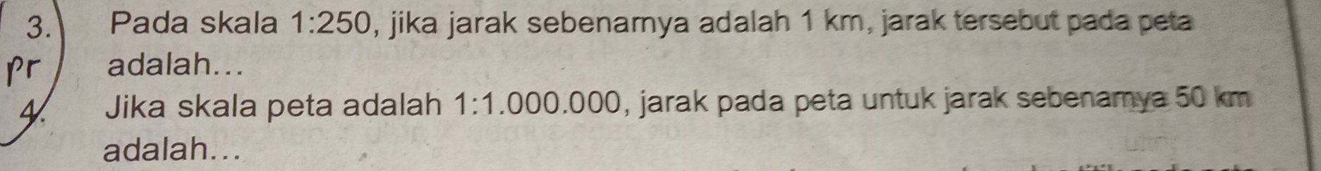 Pada skala 1:250 , jika jarak sebenamya adalah 1 km, jarak tersebut pada peta
pr adalah... 
4 Jika skala peta adalah 1:1. .0 00 .000 , jarak pada peta untuk jarak sebenamya 50 km
adalah...