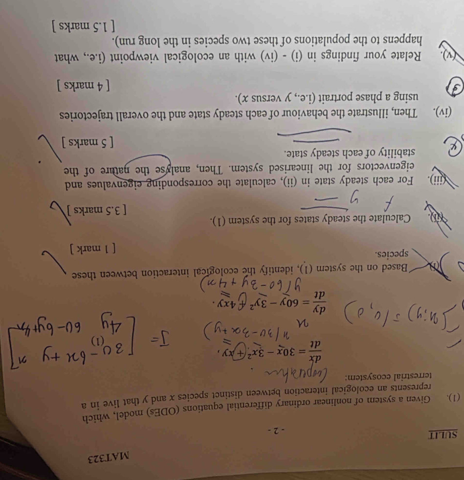 MAT323
SULIT - 2 -
(1). Given a system of nonlinear ordinary differential equations (ODEs) model, which
represents an ecological interaction between distinct species x and y that live in a
terrestrial ecosystem:
 dx/dt =30x-3x^2+xy
 dy/dt =60y-3y^2 -4xy
Based on the system (1), identify the ecological interaction between these
species.
[ 1 mark ]
Calculate the steady states for the system (1).
[ 3.5 marks ]
(iii). For each steady state in (ii), calculate the corresponding eigenvalues and
eigenvectors for the linearised system. Then, analyse the nature of the
stability of each steady state.
[ 5 marks ]
(iv). Then, illustrate the behaviour of each steady state and the overall trajectories
using a phase portrait (i.e., y versus x).
3
[ 4 marks ]
(v). Relate your findings in (i) - (iv) with an ecological viewpoint (i.e., what
happens to the populations of these two species in the long run).
[ 1.5 marks ]