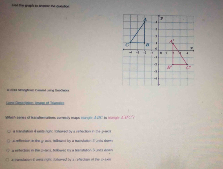 lae the graph to answer the question.
© 2016 StrongMind. Created using GeoGebra
Long Description: Image of Triangles
Which series of transformations correctly maps trangle A.BC' to triangle A'B'C' 7
a translation 4 units right, followed by a reflection in the y-axis
a reflection in the y-axis, followed by a translation 3 units down
a reflection in the æ-axis, followed by a translation 3 units down
a translation 4 units right, followed by a reflection ir the x-axis