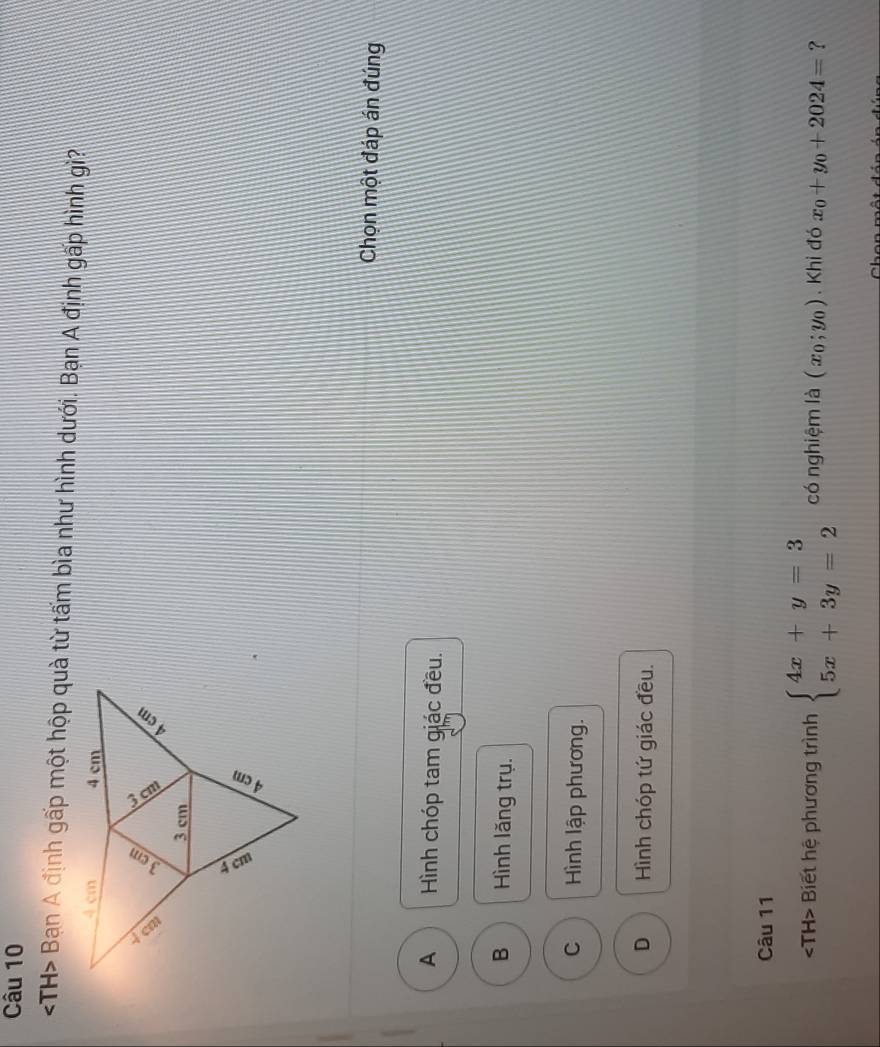 TH> Bạn A định gấp một hộp quà từ tấm bìa như hình dưới. Bạn A định gấp hình gì?
Chọn một đáp án đúng
A Hình chóp tam giác đều.
B Hình lăng trụ.
C Hình lập phương.
D Hình chóp tứ giác đều.
Câu 11
Biết hệ phương trình beginarrayl 4x+y=3 5x+3y=2endarray. có nghiệm là (x_0;y_0). Khi đó x_0+y_0+2024= ?