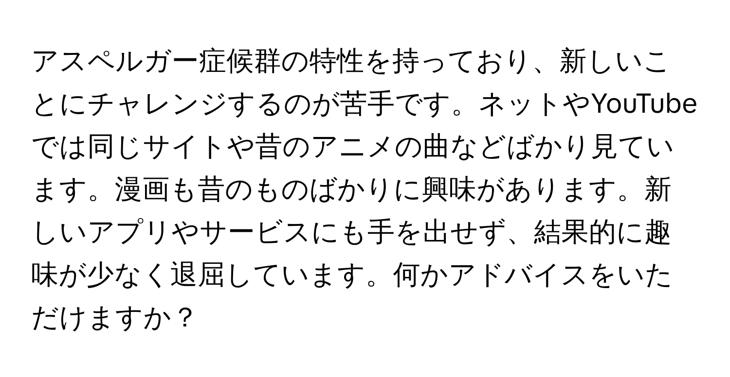 アスペルガー症候群の特性を持っており、新しいことにチャレンジするのが苦手です。ネットやYouTubeでは同じサイトや昔のアニメの曲などばかり見ています。漫画も昔のものばかりに興味があります。新しいアプリやサービスにも手を出せず、結果的に趣味が少なく退屈しています。何かアドバイスをいただけますか？