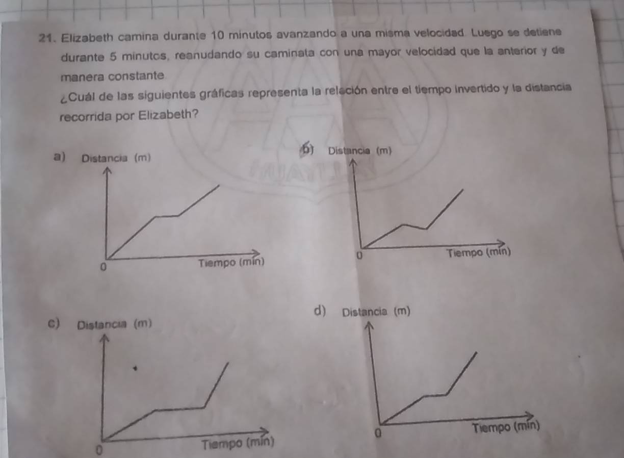 Elizabeth camina durante 10 minutos avanzando a una misma velocided. Luego se detiene
durante 5 minutos, reanudando su caminata con una mayor velocidad que la anterior y de
manera constante
¿Cuál de las siguientes gráficas representa la releción entre el tiempo invertido y la distancia
recorrida por Elizabeth?
a) Distancia (m)
b) Distancia (m)
0 Tiempo (mín)
0 Tiempo (mín)
d) Distancia (m)
C) Distancia (m)
a
Tiempo (mín)
0 Tiempo (mín)