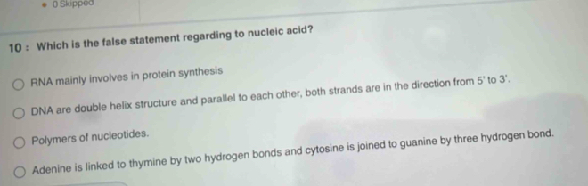 ( Skipped
10 : Which is the false statement regarding to nucleic acid?
RNA mainly involves in protein synthesis
DNA are double helix structure and parallel to each other, both strands are in the direction from 5' to 3'.
Polymers of nucleotides.
Adenine is linked to thymine by two hydrogen bonds and cytosine is joined to guanine by three hydrogen bond.