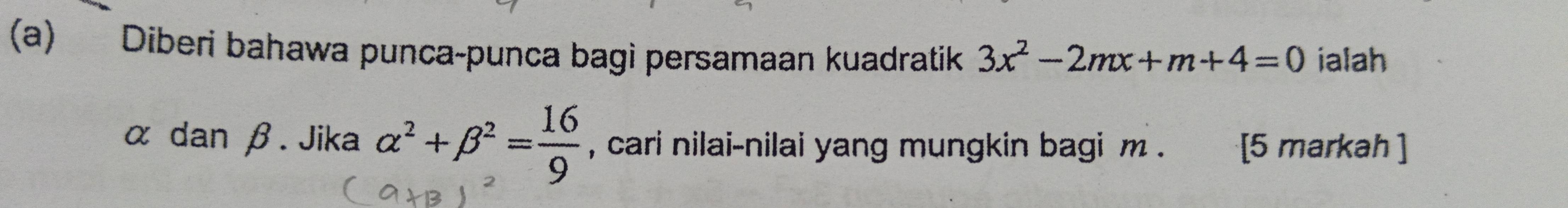 Diberi bahawa punca-punca bagi persamaan kuadratik 3x^2-2mx+m+4=0 ialah
α dan β. Jika alpha^2+beta^2= 16/9  , cari nilai-nilai yang mungkin bagi m. [5 markah ]