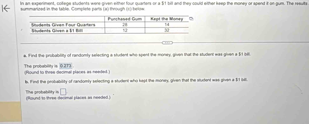 In an experiment, college students were given either four quarters or a $1 bill and they could either keep the money or spend it on gum. The results 
summarized in the table. Complete parts (a) through (c) below. 
a. Find the probability of randomly selecting a student who spent the money, given that the student was given a $1 bill, 
The probability is 0.273. 
(Round to three decimal places as needed.) 
b. Find the probability of randomly selecting a student who kept the money, given that the student was given a $1 bill. 
The probability is □. 
(Round to three decimal places as needed.)