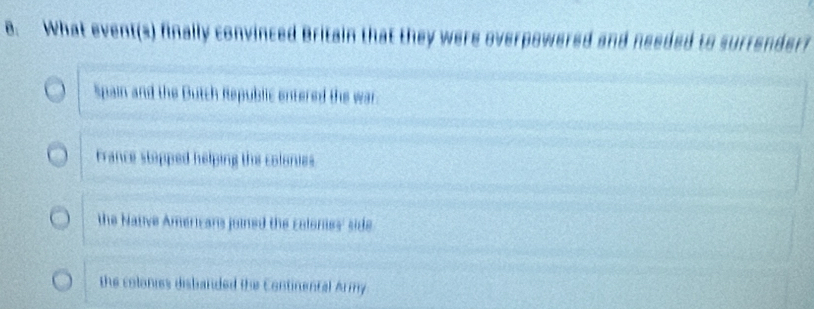 What event(s) finally convinced Britain that they were overpowered and needed to surrender?
Spain and the Butch Republic entered the war.
France stapped helping the colonies
the Native Americans joined the colones' side
the colonies disbanded the Continental Army