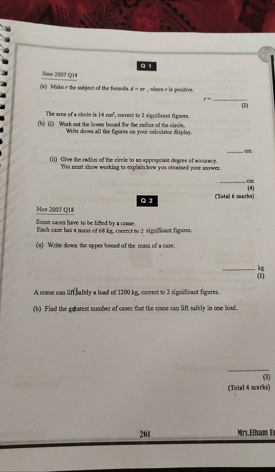 June 2007 Q14 
(a) Make r the subject of the formula A=π r , where r is positive.
r= _ 
(2) 
The area of a circle is 14cm^2, , correct to 2 significant figures. 
(b) (i) Work out the lower bound for the radius of the circle. 
Write down all the figures on your calculator display. 
_ cm
(ii) Give the radius of the circle to an appropriate degree of accuracy. 
You must show working to explain how you obtained your answer. 
_ cm
(4) 
(Total 6 marks) 
Q 2 
Nov 2007 Q18 
Some cases have to be lifted by a crane. 
Each case has a mass of 68 kg, correct to 2 significant figures. 
(a) Write down the upper bound of the mass of a case. 
_ kg
(1) 
A crane can liff safely a load of 1200 kg, correct to 2 significant figures. 
(b) Find the greatest number of cases that the crane can lift safely in one load. 
_ 
(3) 
(Total 4 marks) 
261 Mrs.Elham Er