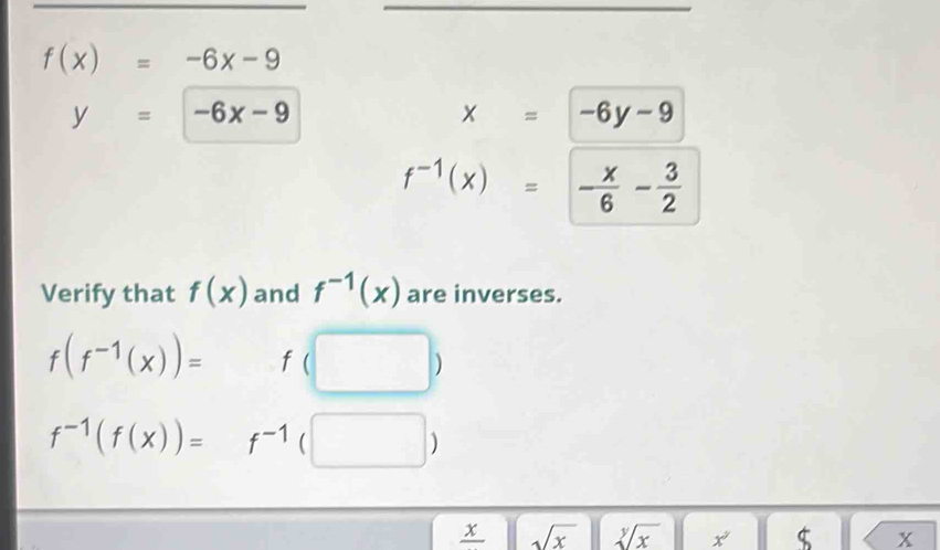 f(x)=-6x-9
y=-6x-9
x=-6y-9
f^(-1)(x)=- x/6 - 3/2 
Verify that f(x) and f^(-1)(x) are inverses.
f(f^(-1)(x))= f(□ )
f^(-1)(f(x))=f^(-1)(□ )
frac x sqrt(x) sqrt[y](x) x^2 $ x