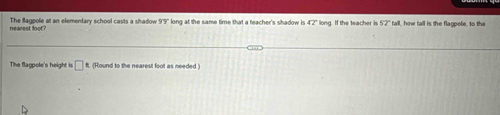 The flagpole at an elementary school casts a shadow 9°9° long at the same time that a teacher's shadow is 4°2° long. If the teacher is 5'2''tall I, how tall is the flagpole, to the 
nearest foot? 
The flagpole's height is □ ft. (Round to the nearest foot as needed.)