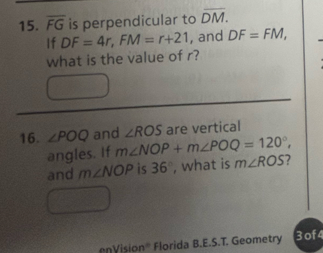 overline FG is perpendicular to overline DM. 
If DF=4r, FM=r+21 , and DF=FM, 
what is the value of r? 
16. ∠ POQ and ∠ ROS are vertical 
angles. If m∠ NOP+m∠ POQ=120°, 
and m∠ NOP is 36° , what is m∠ ROS 7 
nVision® Florida B.E.S.T. Geometry 3of4