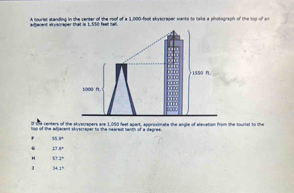 A tourist standing in the center of the roof of a 1,000-foot skyscraper wants to take a photograph of the top of an
adjacent skyscraper that is 1,550 feet tall.
If the centers of the skyscrapers are 1,050 feet apart, approximate the angle of elevation from the tourist to the
top of the adjacent skyscraper to the nearest tenth of a degree.
F 55.9°
G 27.6°
H 57.2°
34.1°