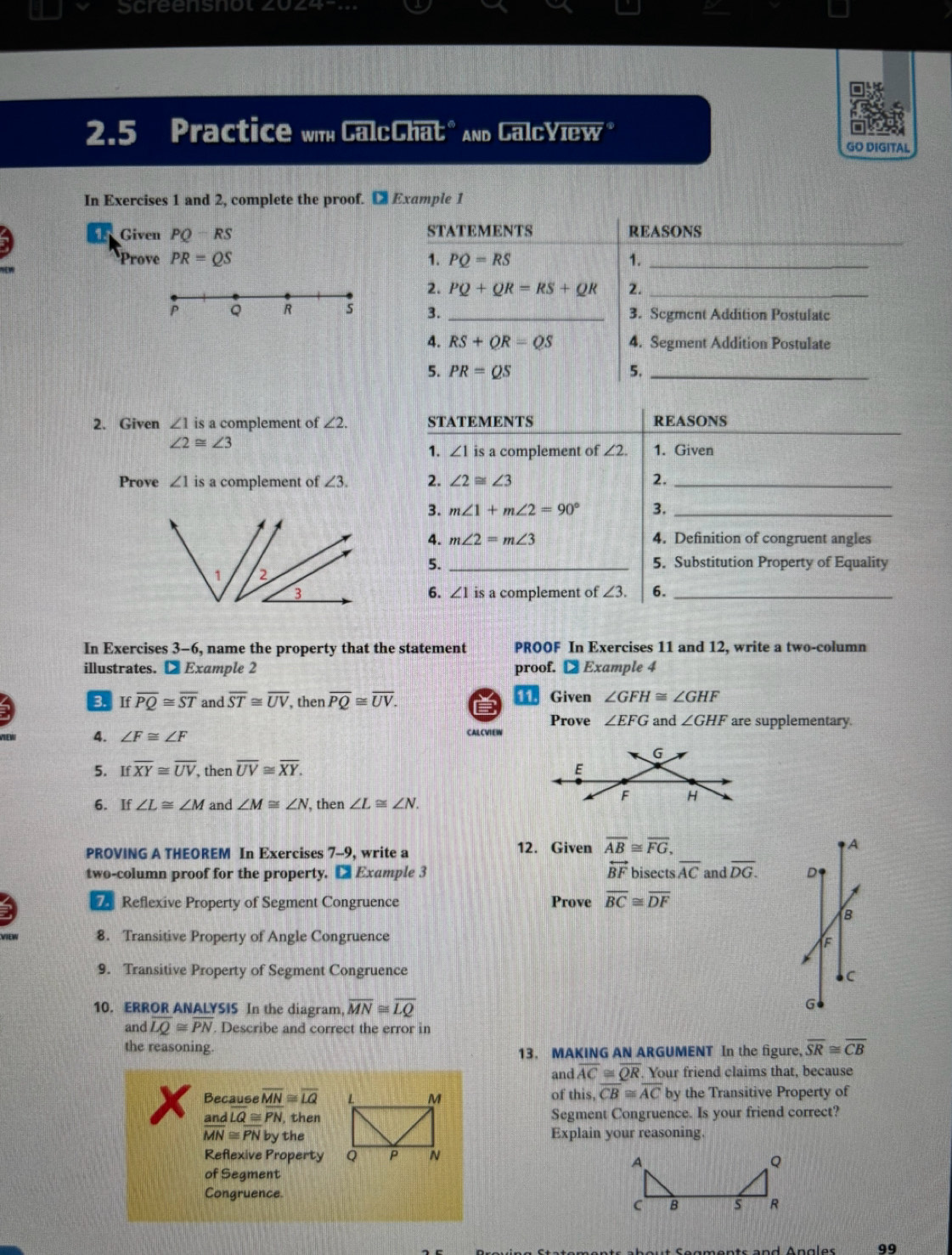 screensnot 4o
2.5 Practice wth CalcChat" and GalcYiew* GO DIGITAL
In Exercises 1 and 2, complete the proof. C Example 1
_
Given PQ-RS STATEMENTS REASONS
Prove PR=QS 1. PQ=RS 1._
2. PQ+QR=RS+QR 2._
P Q R s 3. _3. Segment Addition Postulate
4. RS+QR=QS 4. Segment Addition Postulate
5. PR=QS 5._
_
2. Given ∠ 1 is a complement of ∠ 2. STATEMENTS REASONS
∠ 2≌ ∠ 3
1. ∠ 1 is a complement of ∠ 2. 1. Given
Prove ∠ 1 is a complement of ∠ 3. 2. ∠ 2≌ ∠ 3 2._
3. m∠ 1+m∠ 2=90° 3._
4. m∠ 2=m∠ 3 4. Definition of congruent angles
5. _5. Substitution Property of Equality
a complement of ∠ 3. 6._
6. ∠ 1is
In Exercises 3-6, name the property that the statement PROOF In Exercises 11 and 12, write a two-column
illustrates. D Example 2 proof. € Example 4
3 Ifoverline PQ≌ overline ST and overline ST≌ overline UV then overline PQ≌ overline UV. 11. Given ∠ GFH≌ ∠ GHF
Prove ∠ EFG and ∠ GHF are supplementary.
4. ∠ F≌ ∠ F CALCVIEW
5. Ifoverline XY≌ overline UV, , then overline UV≌ overline XY.
6. If∠ L≌ ∠ M and ∠ M≌ ∠ N , then ∠ L≌ ∠ N.
PROVING A THEOREM In Exercises 7-9, write a
12. Given overline AB≌ overline FG, A
overleftrightarrow BF
two-column proof for the property. □ Example 3 bisects overline AC and overline DG. D
7 Reflexive Property of Segment Congruence Prove overline BC≌ overline DF
B
8. Transitive Property of Angle Congruence
XF
9. Transitive Property of Segment Congruence
c
10. ERROR ANALYSIS In the diagram overline MN≌ overline LQ
G●
and overline LQ≌ overline PN. Describe and correct the error in
the reasoning.
13. MAKING AN ARGUMENT In the figure, overline SR≌ overline CB
and overline AC≌ overline QR. Your friend claims that, because
Because overline MN≌ overline LQ of this, overline CB≌ overline AC by the Transitive Property of
and LQ≌ PN , thenSegment Congruence. Is your friend correct?
overline MN≌ overline PNby theExplain your reasoning.
Reflexive Property
of Segment
Congruence. 
99