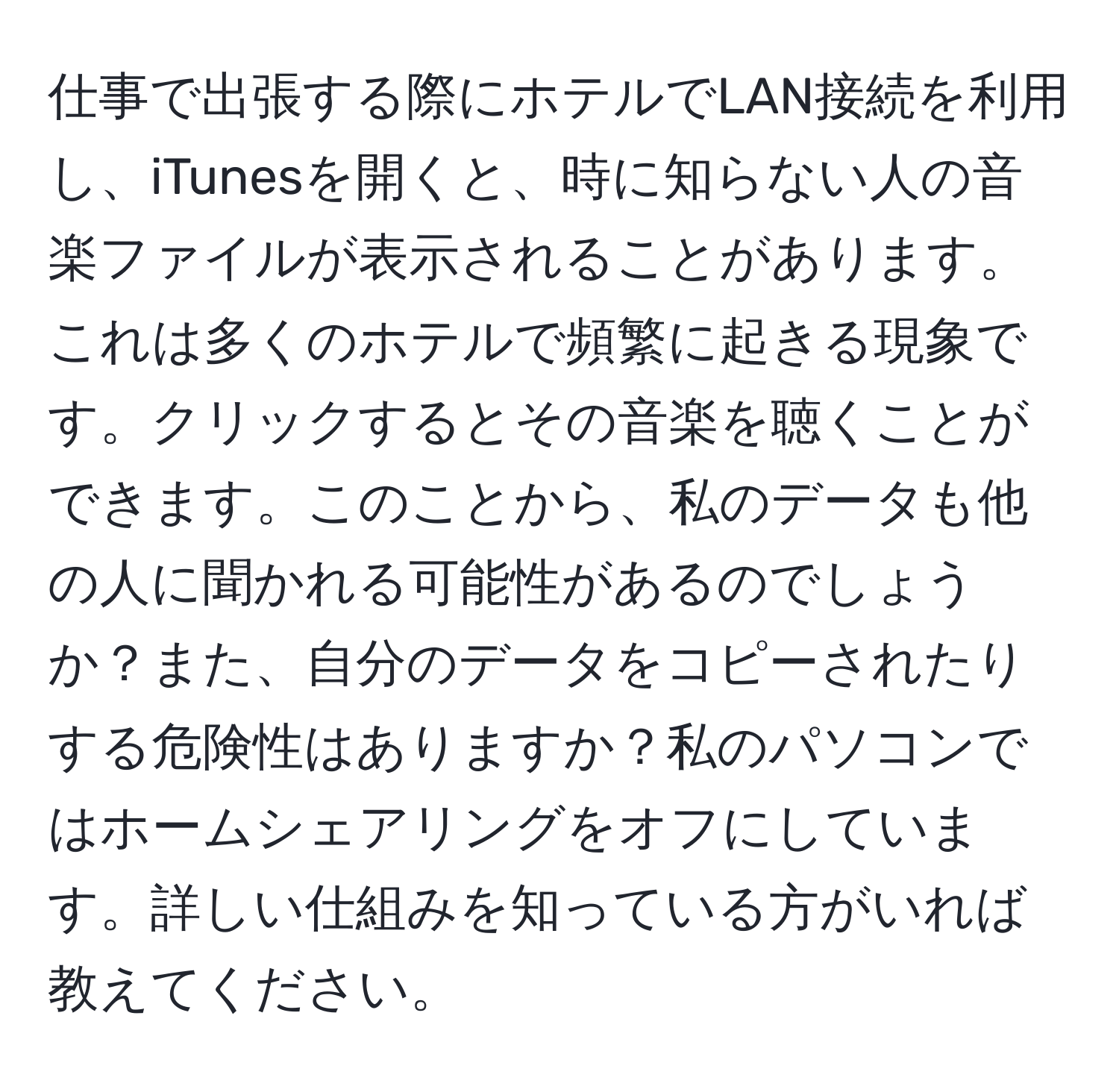 仕事で出張する際にホテルでLAN接続を利用し、iTunesを開くと、時に知らない人の音楽ファイルが表示されることがあります。これは多くのホテルで頻繁に起きる現象です。クリックするとその音楽を聴くことができます。このことから、私のデータも他の人に聞かれる可能性があるのでしょうか？また、自分のデータをコピーされたりする危険性はありますか？私のパソコンではホームシェアリングをオフにしています。詳しい仕組みを知っている方がいれば教えてください。