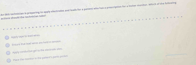 An EKG technician is preparing to apply electrodes and leads for a patient who has a prescription for a Hoiter monitor. Which of the following
actions should the technician take?
Apply tape to lead wires.
Ensure that lead wires are held in tension.
Apply conductive gel to the electrode sites.
Place the monitor in the patient's pants pocket.
