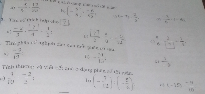 kết quả ở dạng phân số tối giản: 
b) 
a)  (-5)/9 ·  12/35  : (- 5/8 )·  (-6)/55 ; c) (-7)·  2/5 ;  (-3)/8 · (-6). 
d) 
2. Tìm số thích hợp cho ? : 
a)  (-2)/3 · frac  ?4= 1/2 ; 
b)  ?/3 · frac 5·  5/8 = (-5)/12 ; c)  5/6 ·  3/? = 1/4 . 
Tìm phân số nghịch đảo của mỗi phân số sau: 
a)  (-9)/19 ; 
b) - 21/13 
c)  1/-9 . 
Tính thương và viết kết quả ở dạng phân số tối giản: 
a)  3/10 : (-2)/3 ; 
b) (- 7/12 ):(- 5/6 ); c) (-15): (-9)/10 .