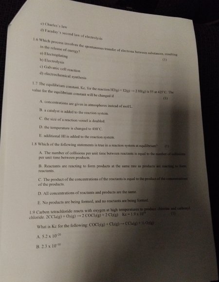 c) Charles's law
d) Faraday's second law of electrolysis
t 6 Which process involves the spontaneous transfer of electrous berween substances, realting
in the release of energy?
a) Electroplating
(1)
b) Electrolysis
c) Galvanic cell reaction
d) electrochemical syuthesis
1.7 The equalibrium constant, Ke, for the resction H2(g)+I2(g)to 2HI(g) 5° at 425°C The
value for the equilibrium constant will he changed if (1)
A. concentrations are given in atmospheres instead of mol/L
B. a catalyst is added to the reaction system.
C. the size of a reaction vessel is doubled.
D. the tensperature is changed to 400°C.
E. additional HI is added to the reaction system.
1. 8 Which of the following statements is true in a reaction system at equilibrisn (1)
A. The number of collissons per unit time between reactants is equal to the number of collision
per unit time between products.
reactants . B. Reactants are reacting to form products at the same rate as products are reacting to form
C. The product of the concentrations of the reactants is equal to the product of the concentration
of the products.
D. All concentrations of reactants and products are the same.
E. No products are being formed, and no reactants are being formed
1.9 Carbon tetrachloride reacts with oxygen at high temperatures to produce chlorine and carbonyl
chloride 2CCl_2(g)+O_2(g)to 2COCl_2(g)+2Cl_2(g) Kc=1.9* 10^(23) (1)
What is Ke for the following: COCl_2(g)+Cl_2(g)to CCl_2(g)+H_2O_2(g)
A. 5.2* 10^(-20)
B. 2.3* 10^(-10)