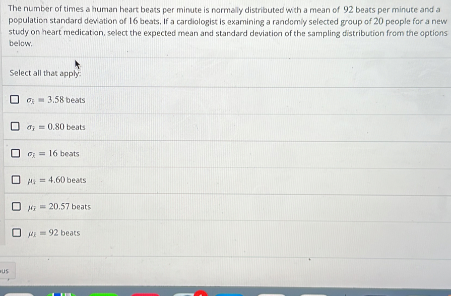 The number of times a human heart beats per minute is normally distributed with a mean of 92 beats per minute and a
population standard deviation of 16 beats. If a cardiologist is examining a randomly selected group of 20 people for a new
study on heart medication, select the expected mean and standard deviation of the sampling distribution from the options
below.
Select all that apply:
sigma _overline x=3.58 beats
sigma _overline x=0.80 beats
sigma _overline x=16 beats
mu _overline x=4.60 beats
mu _overline x=20.57 beats
mu _overline x=92beats
us