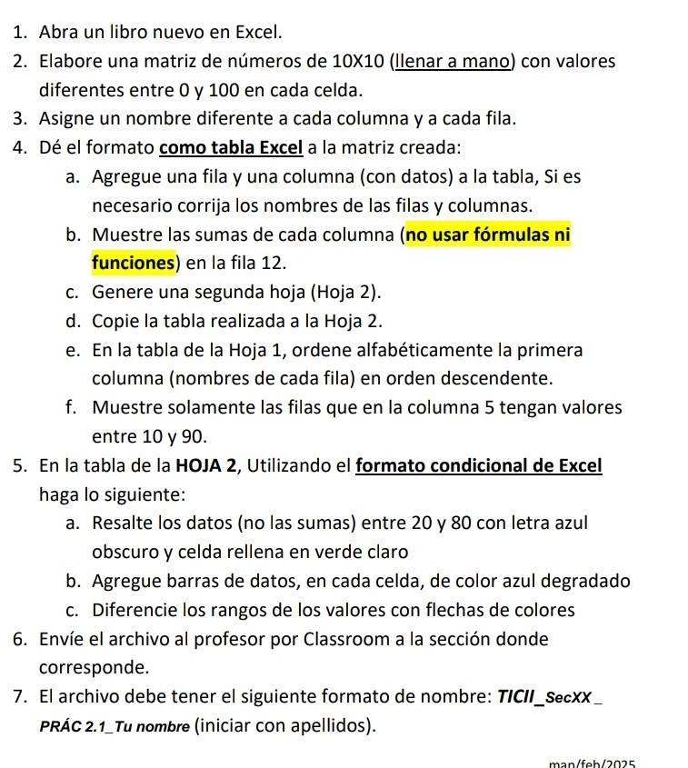 Abra un libro nuevo en Excel. 
2. Elabore una matriz de números de 10X10 (llenar a mano) con valores 
diferentes entre 0 y 100 en cada celda. 
3. Asigne un nombre diferente a cada columna y a cada fila. 
4. Dé el formato como tabla Excel a la matriz creada: 
a. Agregue una fila y una columna (con datos) a la tabla, Si es 
necesario corrija los nombres de las filas y columnas. 
b. Muestre las sumas de cada columna (no usar fórmulas ni 
funciones) en la fila 12. 
c. Genere una segunda hoja (Hoja 2). 
d. Copie la tabla realizada a la Hoja 2. 
e. En la tabla de la Hoja 1, ordene alfabéticamente la primera 
columna (nombres de cada fila) en orden descendente. 
f. Muestre solamente las filas que en la columna 5 tengan valores 
entre 10 y 90. 
5. En la tabla de la HOJA 2, Utilizando el formato condicional de Excel 
haga lo siguiente: 
a. Resalte los datos (no las sumas) entre 20 y 80 con letra azul 
obscuro y celda rellena en verde claro 
b. Agregue barras de datos, en cada celda, de color azul degradado 
c. Diferencie los rangos de los valores con flechas de colores 
6. Envíe el archivo al profesor por Classroom a la sección donde 
corresponde. 
7. El archivo debe tener el siguiente formato de nombre: TICII_SecXX_ 
PRÁC 2.1_Tu nombre (iniciar con apellidos). 
man/feh/2025