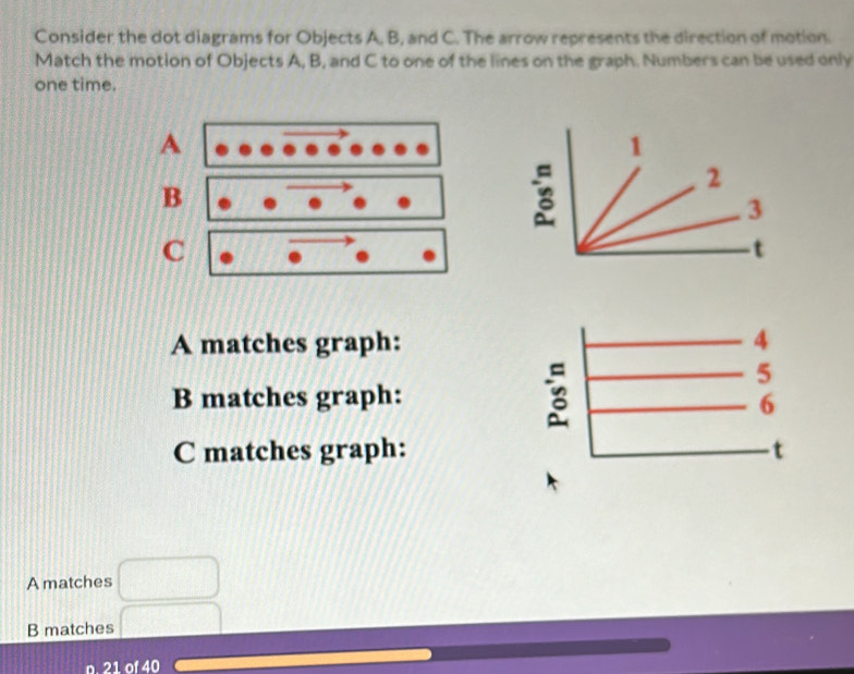 Consider the dot diagrams for Objects A, B, and C. The arrow represents the direction of motion.
Match the motion of Objects A, B, and C to one of the lines on the graph. Numbers can be used only
one time.
A matches graph:
B matches graph: 
C matches graph:
A matches □
B matches □
n. 21 of 40