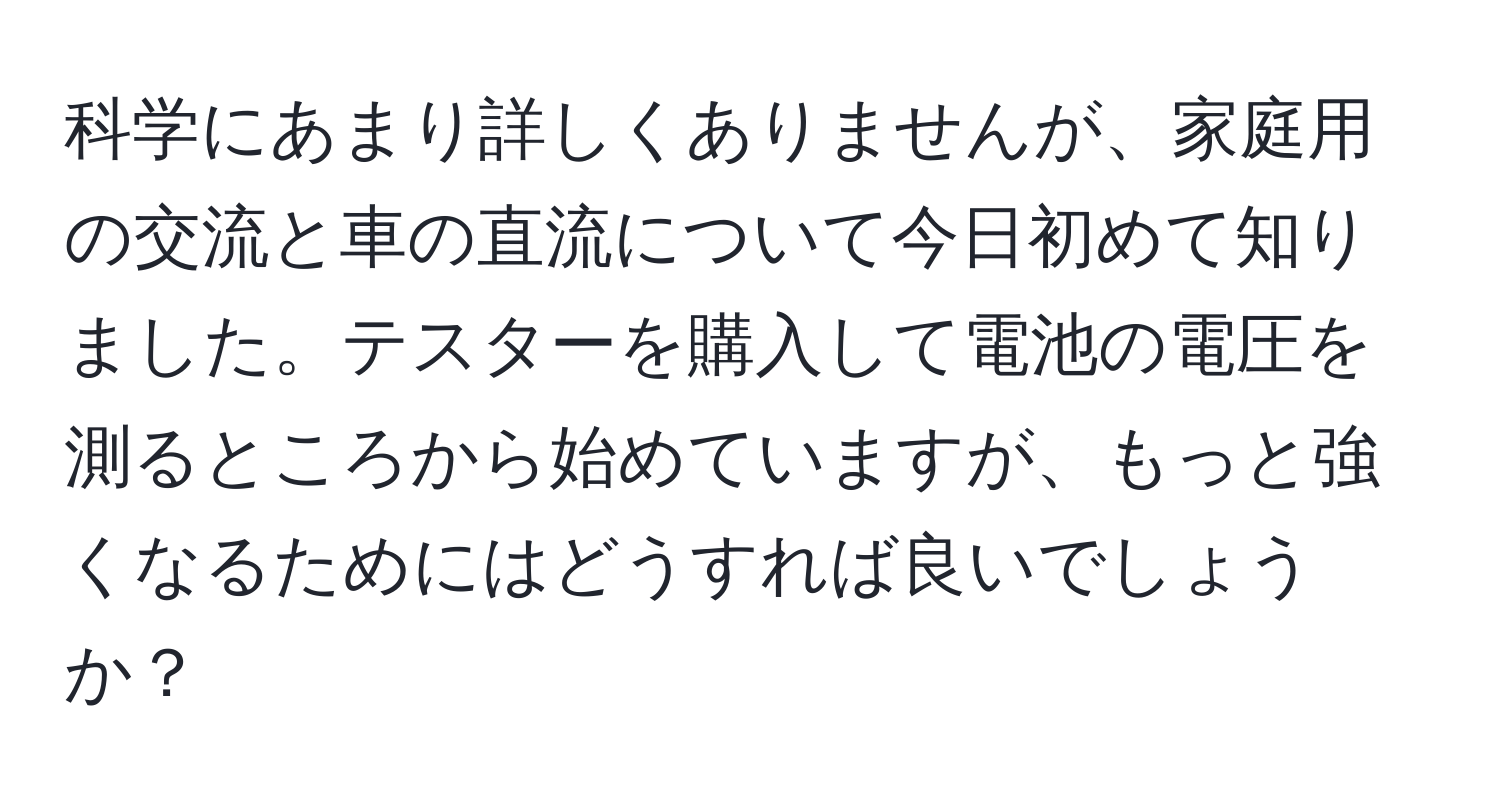 科学にあまり詳しくありませんが、家庭用の交流と車の直流について今日初めて知りました。テスターを購入して電池の電圧を測るところから始めていますが、もっと強くなるためにはどうすれば良いでしょうか？