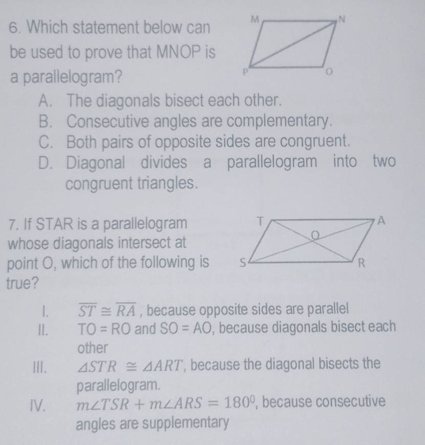 Which statement below can 
be used to prove that MNOP is
a parallelogram?
A. The diagonals bisect each other.
B. Consecutive angles are complementary.
C. Both pairs of opposite sides are congruent.
D. Diagonal divides a parallelogram into two
congruent triangles.
7. If STAR is a parallelogram
whose diagonals intersect at
point O, which of the following is 
true?
1. overline ST≌ overline RA , because opposite sides are parallel
II. TO=RO and SO=AO , because diagonals bisect each
other
III. △ STR≌ △ ART , because the diagonal bisects the
parallelogram.
IV. m∠ TSR+m∠ ARS=180° , because consecutive
angles are supplementary