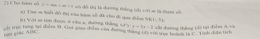 Cho hàm số y=mx+m+1 có đồ thị là đường thắng (d) với m là tham số, 
a) Tìm m biết đồ thị của hàm số đã cho đi qua điểm M(1;3)
b) Với m tìm được ở câu a, đường thẳng (d') : y=3x-2 cất đường thẳng (d) tại điểm A và 
cắt trục tung tại điểm B. Gọi giao điễm của đường thăng (d) với trục hoành là C. Tính diện tích 
tam giác ABC.