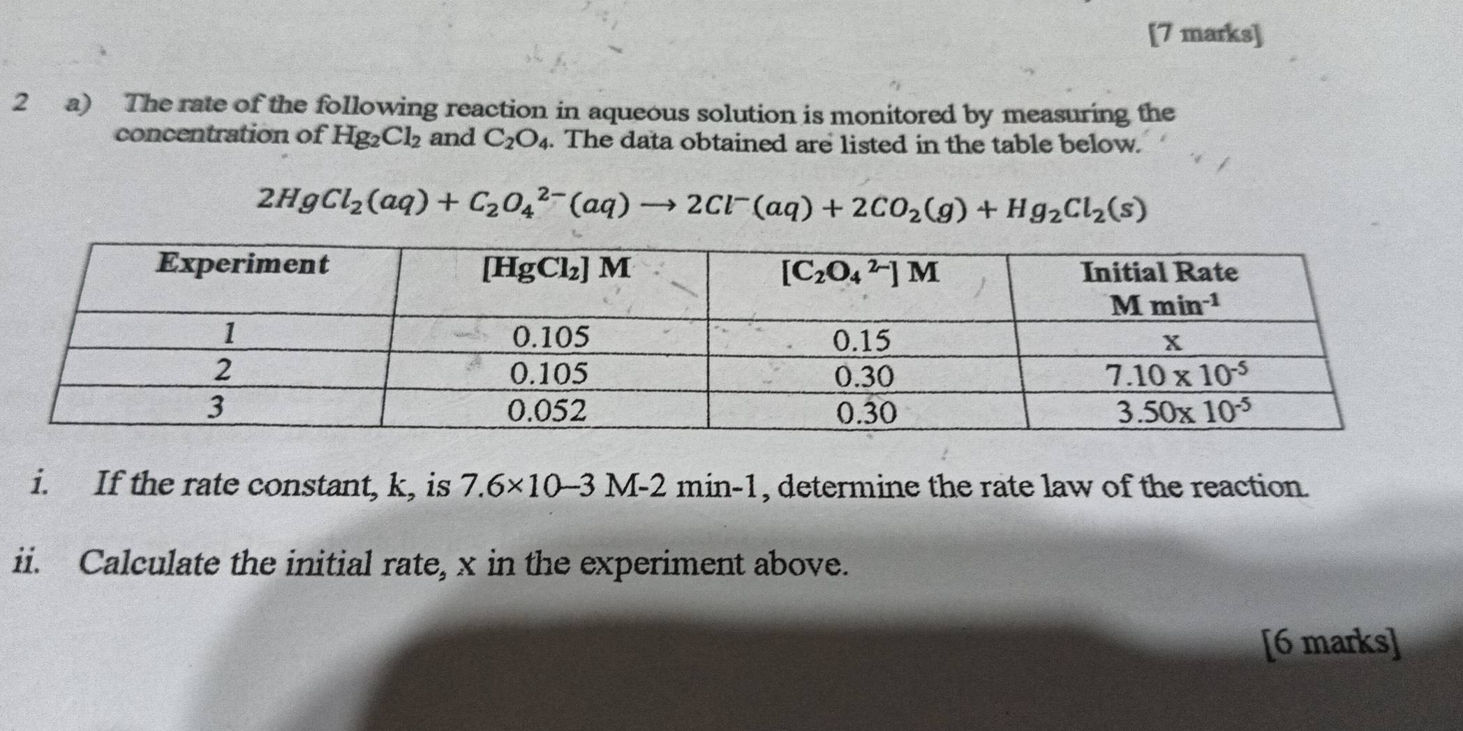 The rate of the following reaction in aqueous solution is monitored by measuring the
concentration of Hg_2Cl_2 and C_2O_4. The data obtained are listed in the table below.
2HgCl_2(aq)+C_2O_4^((2-)(aq)to 2Cl^-)(aq)+2CO_2(g)+Hg_2Cl_2(s)
i. If the rate constant, k, is 7.6* 10-3 M-2 min-1 , determine the rate law of the reaction.
ii. Calculate the initial rate, x in the experiment above.
[6 marks]