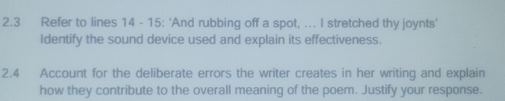 2.3 Refer to lines 14 - 15: ‘And rubbing off a spot, ... I stretched thy joynts’ 
Identify the sound device used and explain its effectiveness. 
2.4 Account for the deliberate errors the writer creates in her writing and explain 
how they contribute to the overall meaning of the poem. Justify your response.