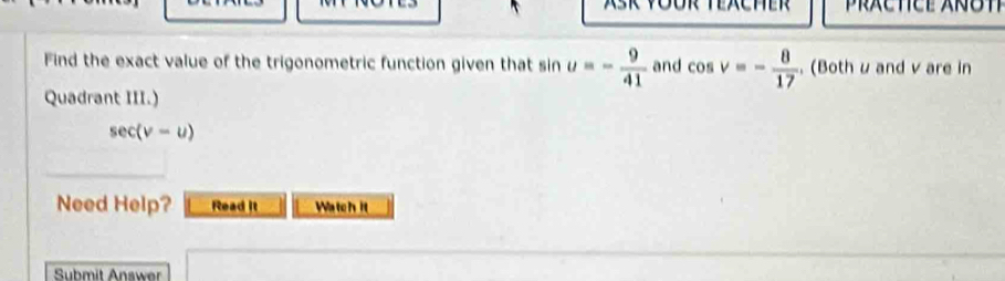 Find the exact value of the trigonometric function given that sin u=- 9/41  and cos v=- 8/17  , (Both u and v are in 
Quadrant III.)
sec (v-u)
Need Help? Read it Watch it 
Submit Answer