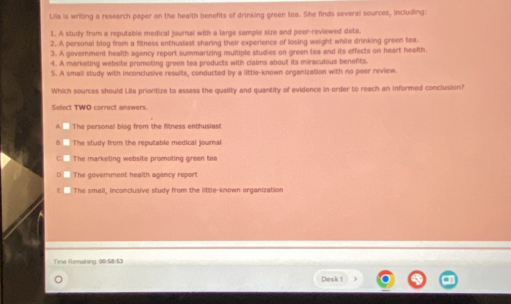 Lila is writing a research paper on the health benefits of drinking green tea. She finds several sources, including:
1. A study from a reputable medical journal with a large sample size and peer-reviewed data.
2. A personal blog from a fitness enthusiast sharing their experience of losing weight while drinking green tea.
3. A government health agency report summarizing multiple studies on green tea and its effects on heart health.
4. A marketing website promoting green tea products with claims about its miraculous benefits.
5. A small study with inconclusive results, conducted by a little-known organization with no peer review.
Which sources should Lila prioritize to assess the quality and quantity of evidence in order to reach an informed conclusion?
Select TWO correct answers.
A The personal blog from the fitness enthusiast
The study from the reputable medical journal
C The marketing website promoting green tea
The government health agency report
The small, inconclusive study from the little-known organization
Time Remaining: 00:58:53 
Desk 1