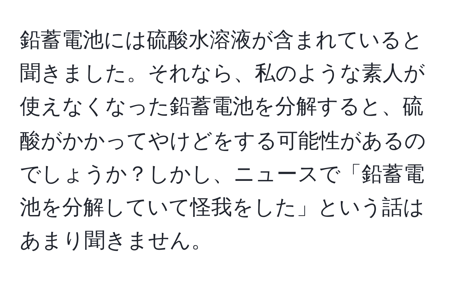 鉛蓄電池には硫酸水溶液が含まれていると聞きました。それなら、私のような素人が使えなくなった鉛蓄電池を分解すると、硫酸がかかってやけどをする可能性があるのでしょうか？しかし、ニュースで「鉛蓄電池を分解していて怪我をした」という話はあまり聞きません。